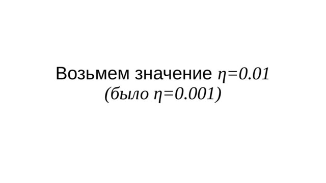 Возьмем значение η=0.01
(было η=0.001)

