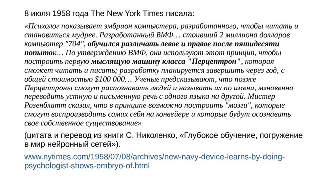 8 июля 1958 года The New York Times писала:
«Психолог показывает эмбрион компьютера, разработанного, чтобы читать и
становиться мудрее. Разработанный ВМФ… стоивший 2 миллиона долларов
компьютер "704", обучился различать левое и правое после пятидесяти
попыток… По утверждению ВМФ, они используют этот принцип, чтобы
построить первую мыслящую машину класса "Перцептрон", которая
сможет читать и писать; разработку планируется завершить через год, с
общей стоимостью $100 000… Ученые предсказывают, что позже
Перцептроны смогут распознавать людей и называть их по имени, мгновенно
переводить устную и письменную речь с одного языка на другой. Мистер
Розенблатт сказал, что в принципе возможно построить "мозги", которые
смогут воспроизводить самих себя на конвейере и которые будут осознавать
свое собственное существование»
(цитата и перевод из книги С. Николенко, «Глубокое обучение, погружение
в мир нейронный сетей»).
www.nytimes.com/1958/07/08/archives/new-navy-device-learns-by-doing-
psychologist-shows-embryo-of.html
