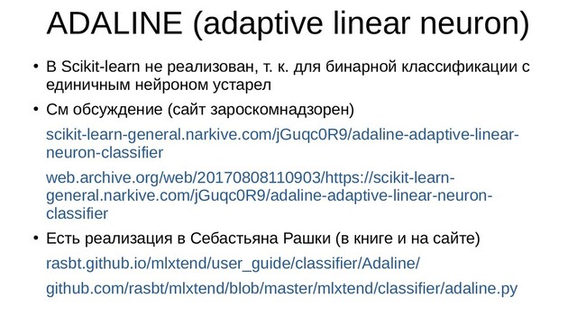 ADALINE (adaptive linear neuron)
●
В Scikit-learn не реализован, т. к. для бинарной классификации с
единичным нейроном устарел
●
См обсуждение (сайт зароскомнадзорен)
scikit-learn-general.narkive.com/jGuqc0R9/adaline-adaptive-linear-
neuron-classifier
web.archive.org/web/20170808110903/https://scikit-learn-
general.narkive.com/jGuqc0R9/adaline-adaptive-linear-neuron-
classifier
●
Есть реализация в Себастьяна Рашки (в книге и на сайте)
rasbt.github.io/mlxtend/user_guide/classifier/Adaline/
github.com/rasbt/mlxtend/blob/master/mlxtend/classifier/adaline.py
