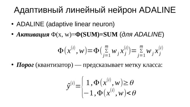 Адаптивный линейный нейрон ADALINE
●
ADALINE (adaptive linear neuron)
●
Активация Φ(x, w)=Φ(SUM)=SUM (для ADALINE)
●
Порог (квантизатор) — предсказывает метку класса:
ŷ(i)=
{1,Φ(x(i) ,w)≥θ
−1,Φ(x(i) ,w)<θ
Φ(x(i) ,w)=Φ( ∑
j=1
m
w
j
x
j
(i))= ∑
j=1
m
w
j
x
j
(i)
