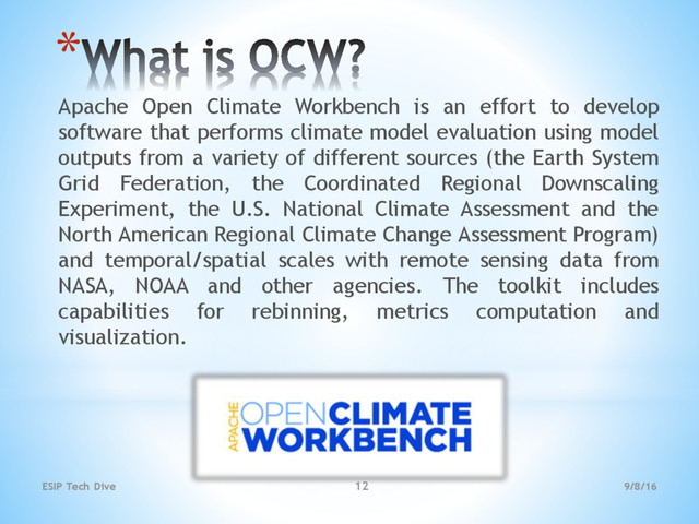 *
Apache Open Climate Workbench is an effort to develop
software that performs climate model evaluation using model
outputs from a variety of different sources (the Earth System
Grid Federation, the Coordinated Regional Downscaling
Experiment, the U.S. National Climate Assessment and the
North American Regional Climate Change Assessment Program)
and temporal/spatial scales with remote sensing data from
NASA, NOAA and other agencies. The toolkit includes
capabilities for rebinning, metrics computation and
visualization.
9/8/16
ESIP Tech Dive 12
