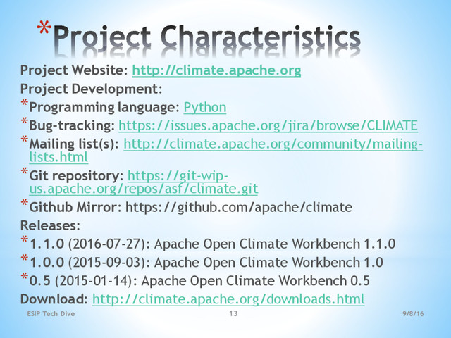 *
Project Website: http://climate.apache.org
Project Development:
*Programming language: Python
*Bug-tracking: https://issues.apache.org/jira/browse/CLIMATE
*Mailing list(s): http://climate.apache.org/community/mailing-
lists.html
*Git repository: https://git-wip-
us.apache.org/repos/asf/climate.git
*Github Mirror: https://github.com/apache/climate
Releases:
*1.1.0 (2016-07-27): Apache Open Climate Workbench 1.1.0
*1.0.0 (2015-09-03): Apache Open Climate Workbench 1.0
*0.5 (2015-01-14): Apache Open Climate Workbench 0.5
Download: http://climate.apache.org/downloads.html
9/8/16
ESIP Tech Dive 13
