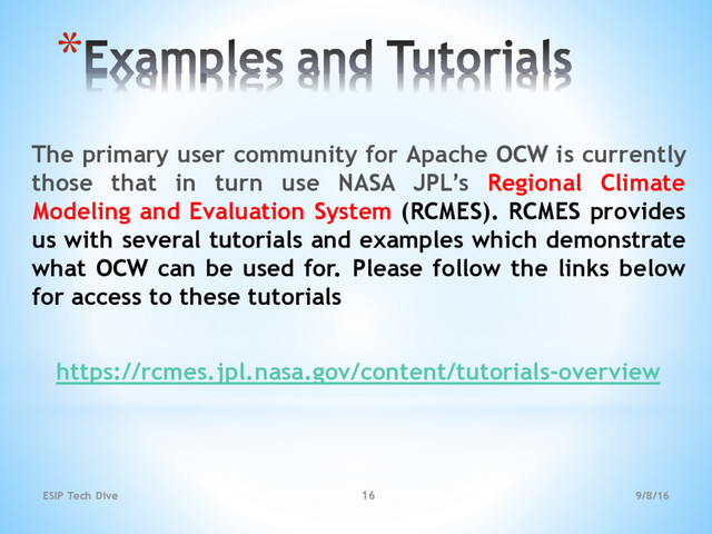 *
The primary user community for Apache OCW is currently
those that in turn use NASA JPL’s Regional Climate
Modeling and Evaluation System (RCMES). RCMES provides
us with several tutorials and examples which demonstrate
what OCW can be used for. Please follow the links below
for access to these tutorials
https://rcmes.jpl.nasa.gov/content/tutorials-overview
9/8/16
ESIP Tech Dive 16
