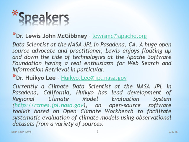 9/8/16
ESIP Tech Dive 3
*
*Dr. Lewis John McGibbney – lewismc@apache.org
Data Scientist at the NASA JPL in Pasadena, CA. A huge open
source advocate and practitioner, Lewis enjoys floating up
and down the tide of technologies at the Apache Software
Foundation having a real enthusiasm for Web Search and
Information Retrieval in particular.
*Dr. Huikyo Lee - Huikyo.Lee@jpl.nasa.gov
Currently a Climate Data Scientist at the NASA JPL in
Pasadena, California, Huikyo has lead development of
Regional Climate Model Evaluation System
(http://rcmes.jpl.nasa.gov), an open-source software
toolkit based on Open Climate Workbench to facilitate
systematic evaluation of climate models using observational
datasets from a variety of sources.
