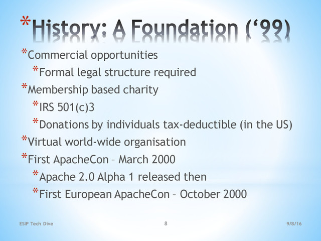 9/8/16
ESIP Tech Dive 8
*
*Commercial opportunities
*Formal legal structure required
*Membership based charity
*IRS 501(c)3
*Donations by individuals tax-deductible (in the US)
*Virtual world-wide organisation
*First ApacheCon – March 2000
*Apache 2.0 Alpha 1 released then
*First European ApacheCon – October 2000

