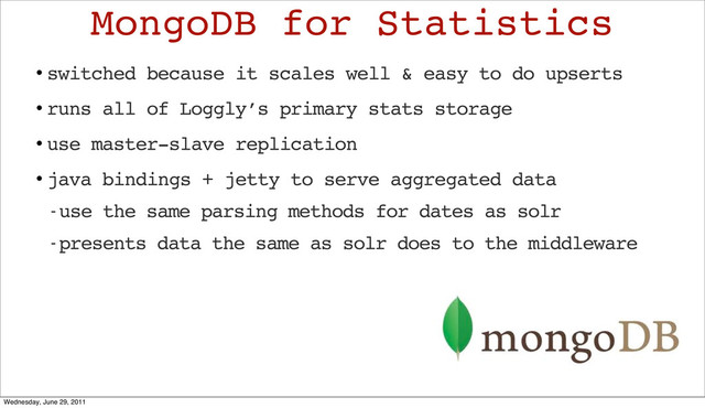 • switched because it scales well & easy to do upserts
• runs all of Loggly’s primary stats storage
• use master-slave replication
• java bindings + jetty to serve aggregated data
- use the same parsing methods for dates as solr
- presents data the same as solr does to the middleware
MongoDB for Statistics
Wednesday, June 29, 2011
