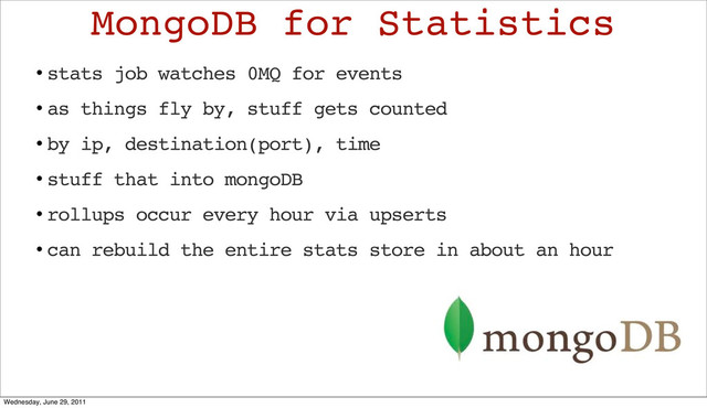 • stats job watches 0MQ for events
• as things fly by, stuff gets counted
• by ip, destination(port), time
• stuff that into mongoDB
• rollups occur every hour via upserts
• can rebuild the entire stats store in about an hour
MongoDB for Statistics
Wednesday, June 29, 2011
