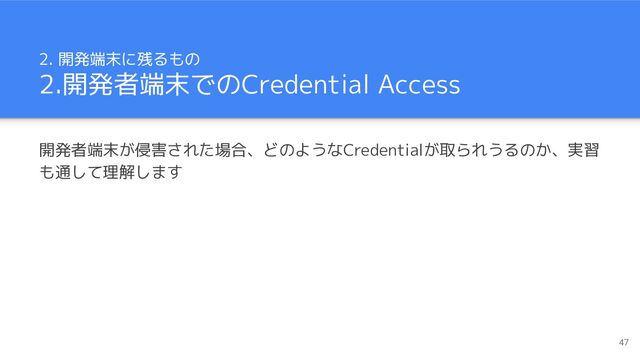 2. 開発端末に残るもの
2.開発者端末でのCredential Access
開発者端末が侵害された場合、どのようなCredentialが取られうるのか、実習
も通して理解します
47
