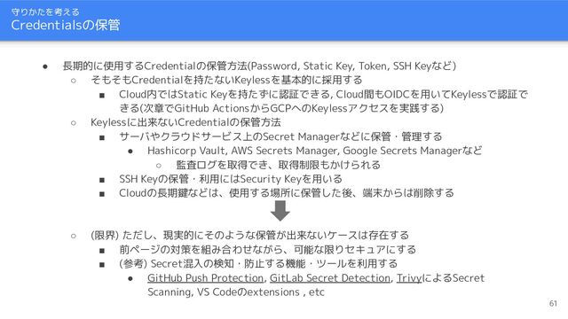 守りかたを考える
Credentialsの保管
61
● 長期的に使用するCredentialの保管方法(Password, Static Key, Token, SSH Keyなど)
○ そもそもCredentialを持たないKeylessを基本的に採用する
■ Cloud内ではStatic Keyを持たずに認証できる, Cloud間もOIDCを用いてKeylessで認証で
きる(次章でGitHub ActionsからGCPへのKeylessアクセスを実践する)
○ Keylessに出来ないCredentialの保管方法
■ サーバやクラウドサービス上のSecret Managerなどに保管・管理する
● Hashicorp Vault, AWS Secrets Manager, Google Secrets Managerなど
○ 監査ログを取得でき、取得制限もかけられる
■ SSH Keyの保管・利用にはSecurity Keyを用いる
■ Cloudの長期鍵などは、使用する場所に保管した後、端末からは削除する
○ (限界) ただし、現実的にそのような保管が出来ないケースは存在する
■ 前ページの対策を組み合わせながら、可能な限りセキュアにする
■ (参考) Secret混入の検知・防止する機能・ツールを利用する
● GitHub Push Protection, GitLab Secret Detection, TrivyによるSecret
Scanning, VS Codeのextensions , etc
