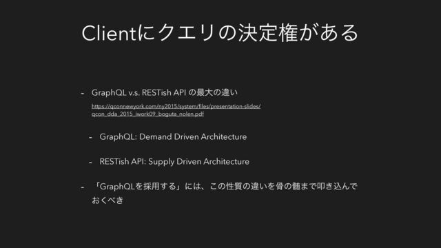 ClientʹΫΤϦͷܾఆݖ͕͋Δ
- GraphQL v.s. RESTish API ͷ࠷େͷҧ͍
https://qconnewyork.com/ny2015/system/ﬁles/presentation-slides/
qcon_dda_2015_iwork09_boguta_nolen.pdf
- GraphQL: Demand Driven Architecture
- RESTish API: Supply Driven Architecture
- ʮGraphQLΛ࠾༻͢Δʯʹ͸ɺ͜ͷੑ࣭ͷҧ͍Λࠎͷ਷·Ͱୟ͖ࠐΜͰ
͓͘΂͖
