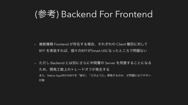 (ࢀߟ) Backend For Frontend
- ෳ਺छྨ Frontend ͕ଘࡏ͢Δ৔߹ɺͦΕͧΕͷ Client छผʹରͯ͠
BFF Λ࣮૷͢Ε͹ɺݸʑͷBFF͕Smart UIʹͳͬͨͱ͜ΖͰ໰୊ͳ͍
- ͨͩ͠ Backend ͱ͸ผʹ͞Βʹதؒ૚ͷ Server Λ༻ҙ͢Δ͜ͱʹͳΔ
ͨΊɺ։ൃ޻਺্ͷτϨʔυΦϑ͕ൃੜ͢Δ
·ͨɺNative App޲͚ͷBFFΛʮ୭͕ʯʮͲͷΑ͏ʹʯ։ൃ͢Δͷ͔ɺ͕໰୊ʹͳΓ΍͍͢
ҹ৅
