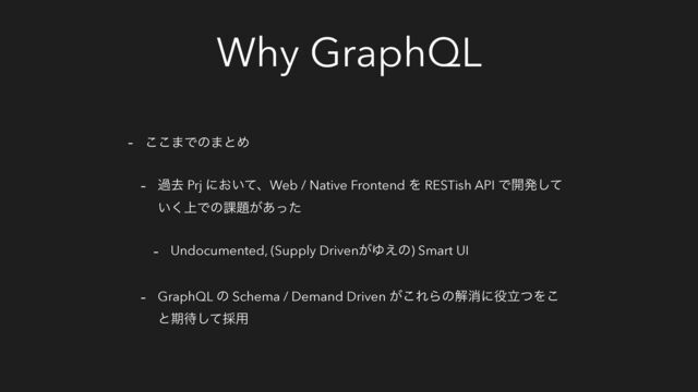 Why GraphQL
- ͜͜·Ͱͷ·ͱΊ
- աڈ Prj ʹ͓͍ͯɺWeb / Native Frontend Λ RESTish API Ͱ։ൃͯ͠
্͍͘Ͱͷ՝୊͕͋ͬͨ
- Undocumented, (Supply Driven͕Ώ͑ͷ) Smart UI
- GraphQL ͷ Schema / Demand Driven ͕͜ΕΒͷղফʹ໾ཱͭΛ͜
ͱظ଴ͯ͠࠾༻
