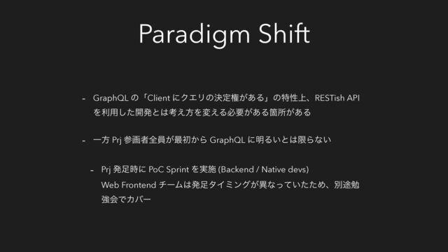 Paradigm Shift
- GraphQL ͷʮClient ʹΫΤϦͷܾఆݖ͕͋Δʯͷಛੑ্ɺRESTish API
Λར༻ͨ͠։ൃͱ͸ߟ͑ํΛม͑Δඞཁ͕͋ΔՕॴ͕͋Δ
- Ұํ Prj ࢀըऀશһ͕࠷ॳ͔Β GraphQL ʹ໌Δ͍ͱ͸ݶΒͳ͍
- Prj ൃ଍࣌ʹ PoC Sprint Λ࣮ࢪ (Backend / Native devs)
Web Frontend νʔϜ͸ൃ଍λΠϛϯά͕ҟͳ͍ͬͯͨͨΊɺผ్ษ
ڧձͰΧόʔ
