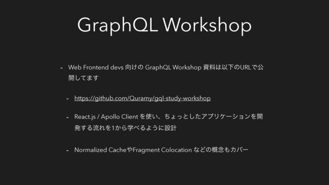 GraphQL Workshop
- Web Frontend devs ޲͚ͷ GraphQL Workshop ࢿྉ͸ҎԼͷURLͰެ
։ͯ͠·͢
- https://github.com/Quramy/gql-study-workshop
- React.js / Apollo Client Λ࢖͍ɺͪΐͬͱͨ͠ΞϓϦέʔγϣϯΛ։
ൃ͢ΔྲྀΕΛ1͔Βֶ΂ΔΑ͏ʹઃܭ
- Normalized Cache΍Fragment Colocation ͳͲͷ֓೦΋Χόʔ
