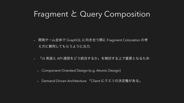 Fragment ͱ Query Composition
- ։ൃνʔϜશମͰ GraphQL ʹ޲͖߹͏ࡍʹ Fragment Colocation ͷߟ
͑ํʹࢍಉͯ͠΋Β͏Α͏ʹ஫ྗ.
- ʮUI ࣮૷ͱ API ௨৴ΛͲ͏౷߹͢Δ͔ʯΛݕ౼͢Δ্ͰॏཁͱͳΔͨΊ
- Component Oriented Design (e.g. Atomic Design)
- Demand Driven Architecture ʮClient ʹΫΤϦͷܾఆݖ͕͋Δʯ
