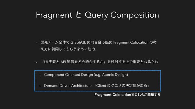 Fragment ͱ Query Composition
- ։ൃνʔϜશମͰ GraphQL ʹ޲͖߹͏ࡍʹ Fragment Colocation ͷߟ
͑ํʹࢍಉͯ͠΋Β͏Α͏ʹ஫ྗ.
- ʮUI ࣮૷ͱ API ௨৴ΛͲ͏౷߹͢Δ͔ʯΛݕ౼͢Δ্ͰॏཁͱͳΔͨΊ
- Component Oriented Design (e.g. Atomic Design)
- Demand Driven Architecture ʮClient ʹΫΤϦͷܾఆݖ͕͋Δʯ
'SBHNFOU$PMPDBUJPOͰ͜ΕΒ͕਌࿨͢Δ
