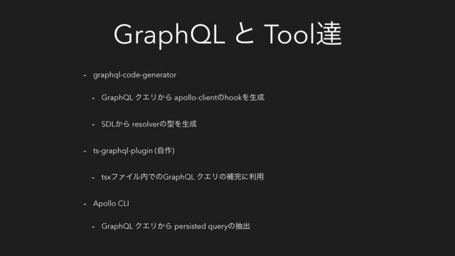 GraphQL ͱ Toolୡ
- graphql-code-generator
- GraphQL ΫΤϦ͔Β apollo-clientͷhookΛੜ੒
- SDL͔Β resolverͷܕΛੜ੒
- ts-graphql-plugin (ࣗ࡞)
- tsxϑΝΠϧ಺ͰͷGraphQL ΫΤϦͷิ׬ʹར༻
- Apollo CLI
- GraphQL ΫΤϦ͔Β persisted queryͷநग़
