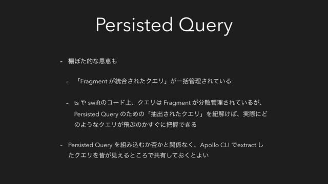 Persisted Query
- ୨΅ͨతͳԸܙ΋
- ʮFragment ͕౷߹͞ΕͨΫΤϦʯ͕Ұׅ؅ཧ͞Ε͍ͯΔ
- ts ΍ swiftͷίʔυ্ɺΫΤϦ͸ Fragment ͕෼ࢄ؅ཧ͞Ε͍ͯΔ͕ɺ
Persisted Query ͷͨΊͷʮநग़͞ΕͨΫΤϦʯΛඥղ͚͹ɺ࣮ࡍʹͲ
ͷΑ͏ͳΫΤϦ͕ඈͿͷ͔͙͢ʹ೺ѲͰ͖Δ
- Persisted Query Λ૊ΈࠐΉ͔൱͔ͱؔ܎ͳ͘ɺApollo CLI Ͱextract ͠
ͨΫΤϦΛօ͕ݟ͑Δͱ͜ΖͰڞ༗͓ͯ͘͠ͱΑ͍
