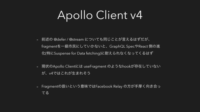 Apollo Client v4
- લड़ͷ @defer / @stream ʹ͍ͭͯ΋ಉ͜͡ͱ͕ݴ͑Δ͸͕ͣͩɺ
fragmentΛҰڃࢢຽʹ͍͔ͯ͠ͳ͍ͱɺGraphQL Spec΍React ଆͷਐ
Խ(ಛʹSuspense for Data fetching)ʹ଱͑ΒΕͳ͘ͳͬͯ͘Δ͸ͣ
- ݱঢ়ͷApollo Clientʹ͸ useFragment ͷΑ͏ͳhook͕ଘࡏ͍ͯ͠ͳ͍
͕ɺv4Ͱ͸͜Ε͕ੜ·Εͦ͏
- Fragmentͷѻ͍ͱ͍͏ҙຯͰ͸Facebook Relay ͷํ͕खް͘޲͖߹ͬ
ͯΔ
