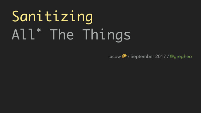 Sanitizing 
All* The Things
tacow  / September 2017 / @gregheo

