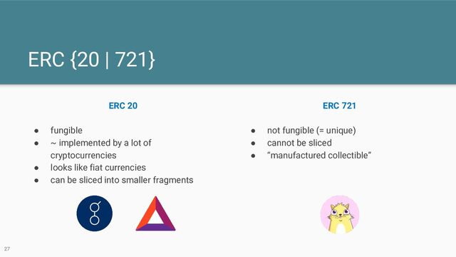 ERC {20 | 721}
ERC 20
● fungible
● ~ implemented by a lot of
cryptocurrencies
● looks like fiat currencies
● can be sliced into smaller fragments
ERC 721
● not fungible (= unique)
● cannot be sliced
● “manufactured collectible”
27
