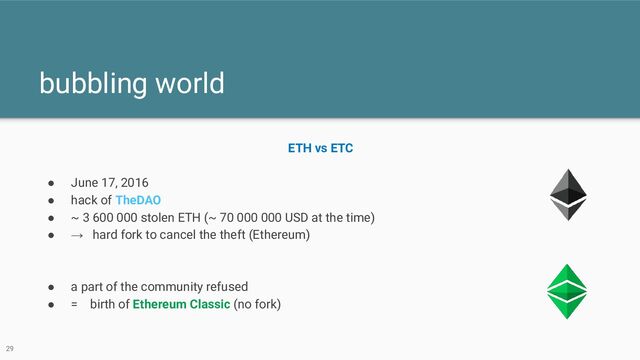 bubbling world
29
ETH vs ETC
● June 17, 2016
● hack of TheDAO
● ~ 3 600 000 stolen ETH (~ 70 000 000 USD at the time)
● → hard fork to cancel the theft (Ethereum)
● a part of the community refused
● = birth of Ethereum Classic (no fork)
