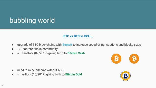 bubbling world
30
BTC vs BTG vs BCH...
● upgrade of BTC blockchains with SegWit to increase speed of transactions and blocks sizes
● → contentions in community
● = hardfork (07/2017) giving birth to Bitcoin Cash
● need to mine bitcoins without ASIC
● = hardfork (10/2017) giving birth to Bitcoin Gold

