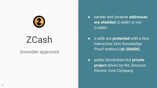 ZCash
● sender and receiver addresses
are shielded (z-addr) or not
(t-addr)
● z-addr are protected with a Non
Interactive Zero Knowledge
Proof method (zk-SNARK)
● public blockchain but private
project driven by the Zerocoin
Electric Coin Company
Snowden approved
38
