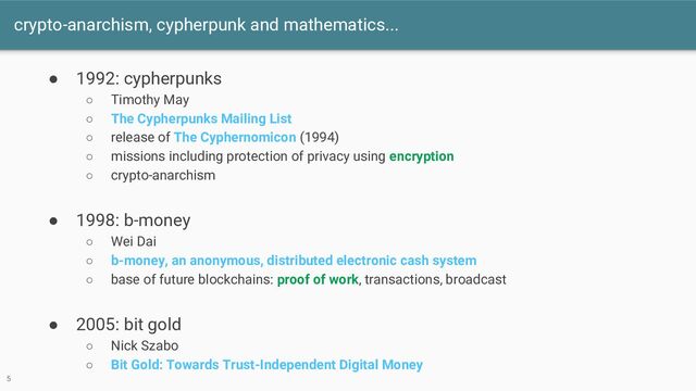 crypto-anarchism, cypherpunk and mathematics...
● 1992: cypherpunks
○ Timothy May
○ The Cypherpunks Mailing List
○ release of The Cyphernomicon (1994)
○ missions including protection of privacy using encryption
○ crypto-anarchism
● 1998: b-money
○ Wei Dai
○ b-money, an anonymous, distributed electronic cash system
○ base of future blockchains: proof of work, transactions, broadcast
● 2005: bit gold
○ Nick Szabo
○ Bit Gold: Towards Trust-Independent Digital Money
5
