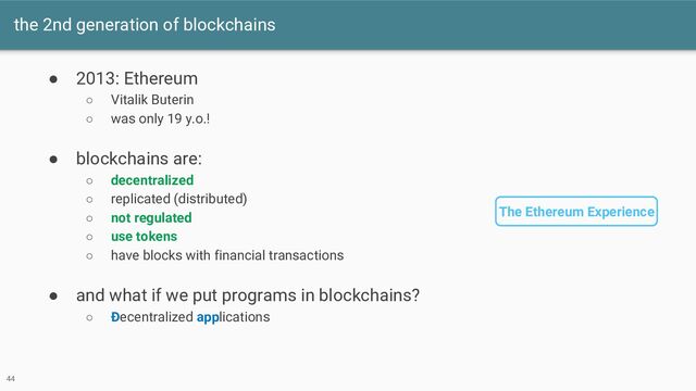 the 2nd generation of blockchains
● 2013: Ethereum
○ Vitalik Buterin
○ was only 19 y.o.!
● blockchains are:
○ decentralized
○ replicated (distributed)
○ not regulated
○ use tokens
○ have blocks with financial transactions
● and what if we put programs in blockchains?
○ Ðecentralized applications
The Ethereum Experience
44
