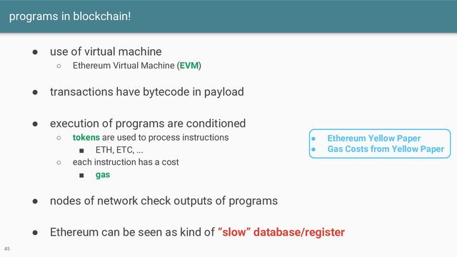 programs in blockchain!
45
● use of virtual machine
○ Ethereum Virtual Machine (EVM)
● transactions have bytecode in payload
● execution of programs are conditioned
○ tokens are used to process instructions
■ ETH, ETC, ...
○ each instruction has a cost
■ gas
● nodes of network check outputs of programs
● Ethereum can be seen as kind of “slow” database/register
● Ethereum Yellow Paper
● Gas Costs from Yellow Paper
