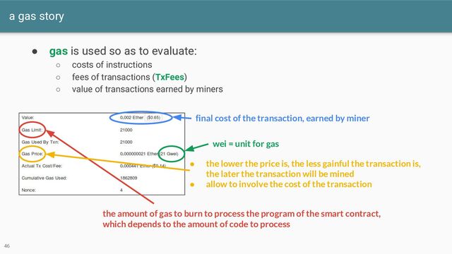 a gas story
46
● gas is used so as to evaluate:
○ costs of instructions
○ fees of transactions (TxFees)
○ value of transactions earned by miners
final cost of the transaction, earned by miner
wei = unit for gas
the amount of gas to burn to process the program of the smart contract,
which depends to the amount of code to process
● the lower the price is, the less gainful the transaction is,
the later the transaction will be mined
● allow to involve the cost of the transaction
