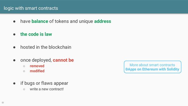 logic with smart contracts
49
● have balance of tokens and unique address
● the code is law
● hosted in the blockchain
● once deployed, cannot be
○ removed
○ modified
● if bugs or flaws appear
○ write a new contract!
51
More about smart contracts
ÐApps on Ethereum with Solidity

