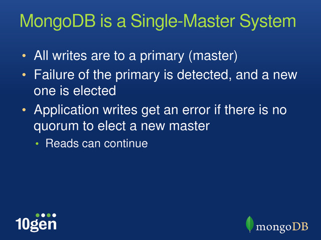 MongoDB is a Single-Master System
• All writes are to a primary (master)
• Failure of the primary is detected, and a new
one is elected
• Application writes get an error if there is no
quorum to elect a new master
• Reads can continue
