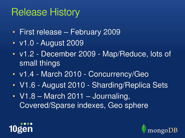 Release History
• First release – February 2009
• v1.0 - August 2009
• v1.2 - December 2009 - Map/Reduce, lots of
small things
• v1.4 - March 2010 - Concurrency/Geo
• V1.6 - August 2010 - Sharding/Replica Sets
• V1.8 – March 2011 – Journaling,
Covered/Sparse indexes, Geo sphere
