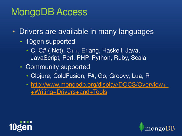 MongoDB Access
• Drivers are available in many languages
• 10gen supported
• C, C# (.Net), C++, Erlang, Haskell, Java,
JavaScript, Perl, PHP, Python, Ruby, Scala
• Community supported
• Clojure, ColdFusion, F#, Go, Groovy, Lua, R
• http://www.mongodb.org/display/DOCS/Overview+-
+Writing+Drivers+and+Tools

