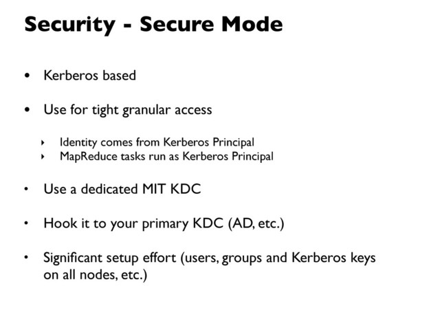 Security - Secure Mode
• Kerberos based
• Use for tight granular access
‣ Identity comes from Kerberos Principal
‣ MapReduce tasks run as Kerberos Principal
• Use a dedicated MIT KDC
• Hook it to your primary KDC (AD, etc.)
• Signiﬁcant setup effort (users, groups and Kerberos keys
on all nodes, etc.)
