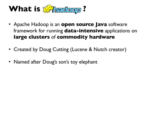 • Apache Hadoop is an open source Java software
framework for running data-intensive applications on
large clusters of commodity hardware
• Created by Doug Cutting (Lucene & Nutch creator)
• Named after Doug’s son’s toy elephant
What is ?
