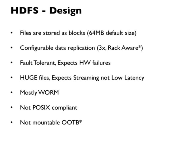 HDFS - Design
• Files are stored as blocks (64MB default size)
• Conﬁgurable data replication (3x, Rack Aware*)
• Fault Tolerant, Expects HW failures
• HUGE ﬁles, Expects Streaming not Low Latency
• Mostly WORM
• Not POSIX compliant
• Not mountable OOTB*
