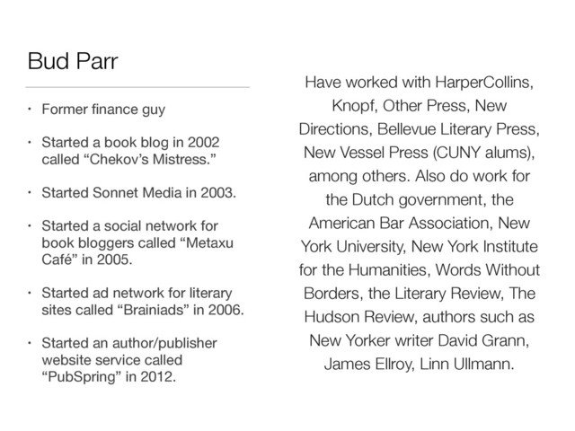 Have worked with HarperCollins,
Knopf, Other Press, New
Directions, Bellevue Literary Press,
New Vessel Press (CUNY alums),
among others. Also do work for
the Dutch government, the
American Bar Association, New
York University, New York Institute
for the Humanities, Words Without
Borders, the Literary Review, The
Hudson Review, authors such as
New Yorker writer David Grann,
James Ellroy, Linn Ullmann.
Bud Parr
• Former ﬁnance guy

• Started a book blog in 2002
called “Chekov’s Mistress.”

• Started Sonnet Media in 2003.

• Started a social network for
book bloggers called “Metaxu
Café” in 2005.

• Started ad network for literary
sites called “Brainiads” in 2006.

• Started an author/publisher
website service called
“PubSpring” in 2012.
