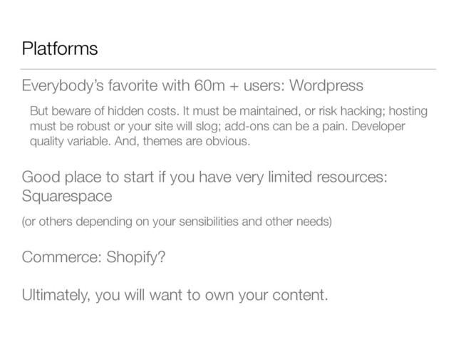 Platforms
Everybody’s favorite with 60m + users: Wordpress
But beware of hidden costs. It must be maintained, or risk hacking; hosting
must be robust or your site will slog; add-ons can be a pain. Developer
quality variable. And, themes are obvious.
Good place to start if you have very limited resources:
Squarespace
(or others depending on your sensibilities and other needs)
Commerce: Shopify?
Ultimately, you will want to own your content.
