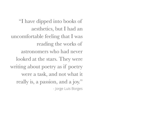 “I have dipped into books of
aesthetics, but I had an
uncomfortable feeling that I was
reading the works of
astronomers who had never
looked at the stars. They were
writing about poetry as if poetry
were a task, and not what it
really is, a passion, and a joy.”
- Jorge Luis Borges

