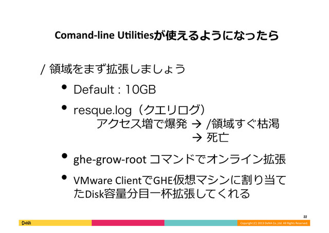 Copyright	  (C)	  2013	  DeNA	  Co.,Ltd.	  All	  Rights	  Reserved.	  
22	  
Comand-­‐line	  UOliOesが使えるようになったら	  
領領域をまず拡張しましょう	  
• %FGBVMU(#	  
• SFTRVFMPH（クエリログ）
 　 　アクセス増で爆発	  領領域すぐ枯渇
	  	   	   	   	   	    　	  死亡	  
• ghe-­‐grow-­‐root	  コマンドでオンライン拡張	  
• VMware	  ClientでGHE仮想マシンに割り当て
たDisk容量量分⽬目⼀一杯拡張してくれる	  
