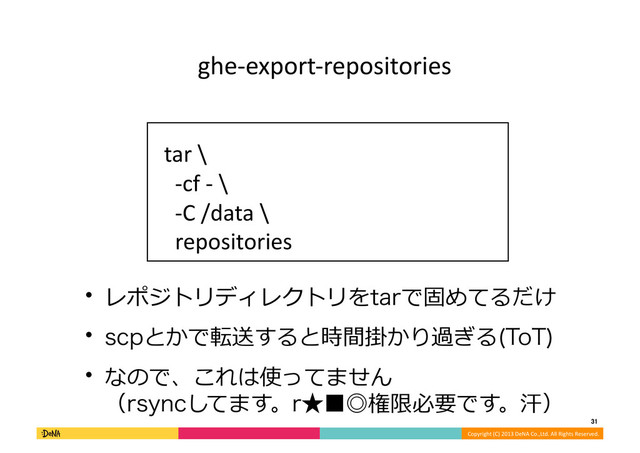 Copyright	  (C)	  2013	  DeNA	  Co.,Ltd.	  All	  Rights	  Reserved.	  
31	  
ghe-­‐export-­‐repositories	
tar	  \	  
	  	  -­‐cf	  -­‐	  \	  
	  	  -­‐C	  /data	  \	  
	  	  repositories	  
w レポジトリディレクトリをUBSで固めてるだけ	  
w TDQとかで転送すると時間掛かり過ぎる 5P5

w なので、これは使ってません
（STZODしてます。S˒˙˕権限必要です。汗）	  
