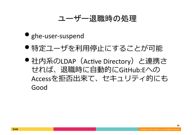 Copyright	  (C)	  2013	  DeNA	  Co.,Ltd.	  All	  Rights	  Reserved.	  
34	  
ユーザー退職時の処理	
• ghe-­‐user-­‐suspend	  
• 特定ユーザを利利⽤用停⽌止にすることが可能	  
• 社内系のLDAP（Ac]ve	  Directory）と連携さ
せれば、退職時に⾃自動的にGitHub:Eへの
Accessを拒否出来て、セキュリティ的にも
Good	  
