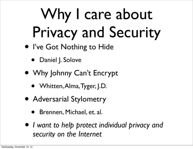 Why I care about
Privacy and Security
• I’ve Got Nothing to Hide
• Daniel J. Solove
• Why Johnny Can’t Encrypt
• Whitten, Alma, Tyger, J.D.
• Adversarial Stylometry
• Brennen, Michael, et. al.
• I want to help protect individual privacy and
security on the Internet
Wednesday, November 13, 13
