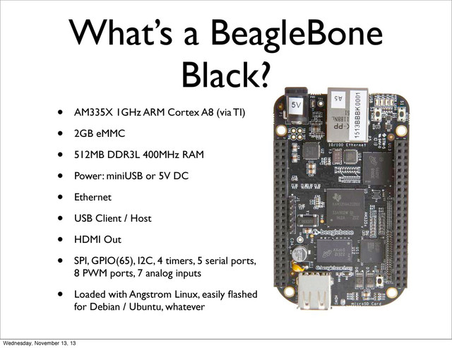What’s a BeagleBone
Black?
• AM335X 1GHz ARM Cortex A8 (via TI)
• 2GB eMMC
• 512MB DDR3L 400MHz RAM
• Power: miniUSB or 5V DC
• Ethernet
• USB Client / Host
• HDMI Out
• SPI, GPIO(65), I2C, 4 timers, 5 serial ports,
8 PWM ports, 7 analog inputs
• Loaded with Angstrom Linux, easily ﬂashed
for Debian / Ubuntu, whatever
Wednesday, November 13, 13
