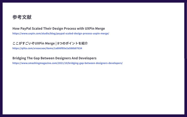 How PayPal Scaled Their Design Process with UXPin Merge
https://www.uxpin.com/studio/blog/paypal-scaled-design-process-uxpin-merge/
ここがすごいぞUXPin Merge | 8つのポイントを紹介
https://qiita.com/xrxoxcxox/items/1a806f85e2a586b87634
Bridging The Gap Between Designers And Developers
https://www.smashingmagazine.com/2021/10/bridging-gap-between-designers-developers/
参考文献
