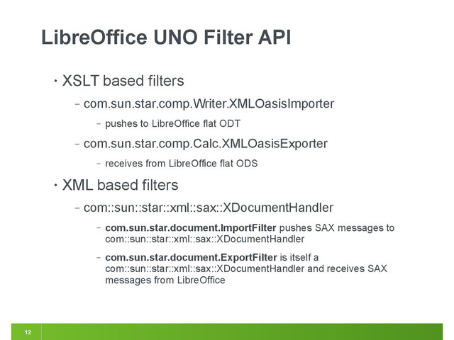 12
LibreOffice UNO Filter API
• XSLT based filters
‒ com.sun.star.comp.Writer.XMLOasisImporter
‒ pushes to LibreOffice flat ODT
‒ com.sun.star.comp.Calc.XMLOasisExporter
‒ receives from LibreOffice flat ODS
• XML based filters
‒ com::sun::star::xml::sax::XDocumentHandler
‒ com.sun.star.document.ImportFilter pushes SAX messages to
com::sun::star::xml::sax::XDocumentHandler
‒ com.sun.star.document.ExportFilter is itself a
com::sun::star::xml::sax::XDocumentHandler and receives SAX
messages from LibreOffice
